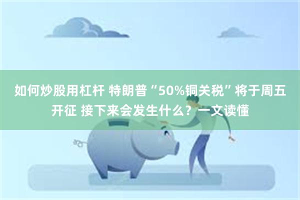 如何炒股用杠杆 特朗普“50%铜关税”将于周五开征 接下来会发生什么？一文读懂