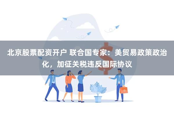 北京股票配资开户 联合国专家：美贸易政策政治化，加征关税违反国际协议