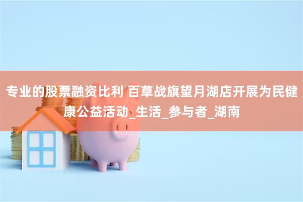 专业的股票融资比利 百草战旗望月湖店开展为民健康公益活动_生活_参与者_湖南