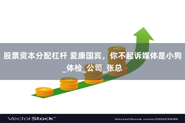 股票资本分配杠杆 爱康国宾，你不起诉媒体是小狗_体检_公司_张总