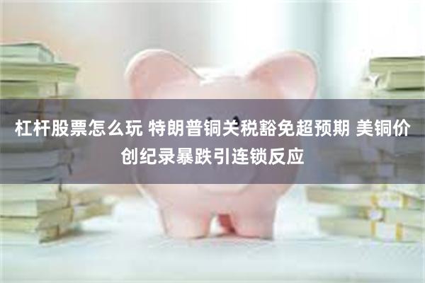 杠杆股票怎么玩 特朗普铜关税豁免超预期 美铜价创纪录暴跌引连锁反应
