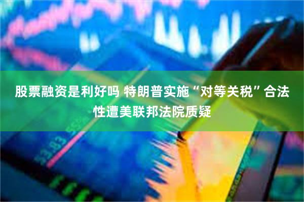 股票融资是利好吗 特朗普实施“对等关税”合法性遭美联邦法院质疑