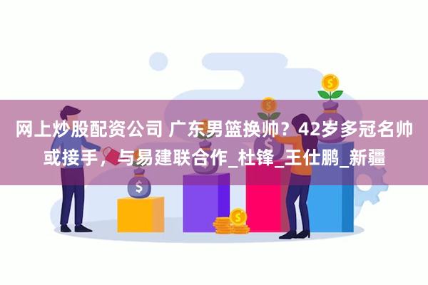 网上炒股配资公司 广东男篮换帅？42岁多冠名帅或接手，与易建联合作_杜锋_王仕鹏_新疆