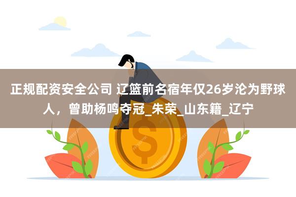 正规配资安全公司 辽篮前名宿年仅26岁沦为野球人，曾助杨鸣夺冠_朱荣_山东籍_辽宁