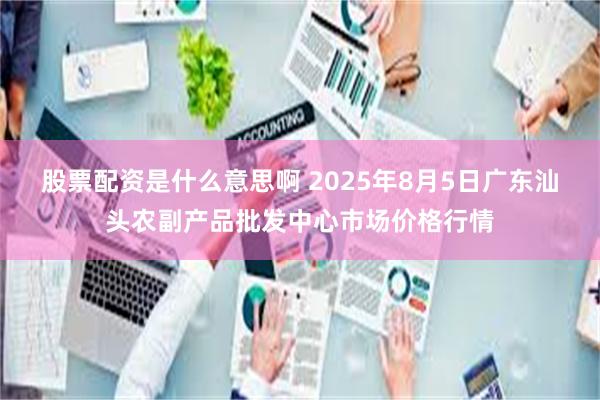 股票配资是什么意思啊 2025年8月5日广东汕头农副产品批发中心市场价格行情