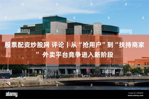 股票配资炒股网 评论丨从“抢用户”到“扶持商家” 外卖平台竞争进入新阶段