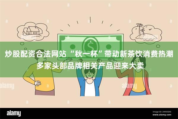 炒股配资合法网站 “秋一杯”带动新茶饮消费热潮 多家头部品牌相关产品迎来大卖
