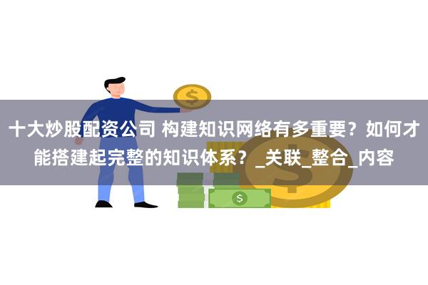 十大炒股配资公司 构建知识网络有多重要？如何才能搭建起完整的知识体系？_关联_整合_内容