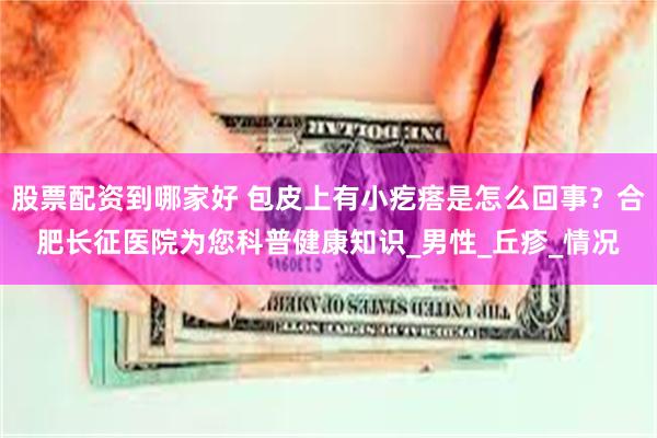 股票配资到哪家好 包皮上有小疙瘩是怎么回事？合肥长征医院为您科普健康知识_男性_丘疹_情况