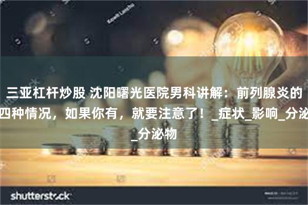 三亚杠杆炒股 沈阳曙光医院男科讲解：前列腺炎的这四种情况，如果你有，就要注意了！_症状_影响_分泌物