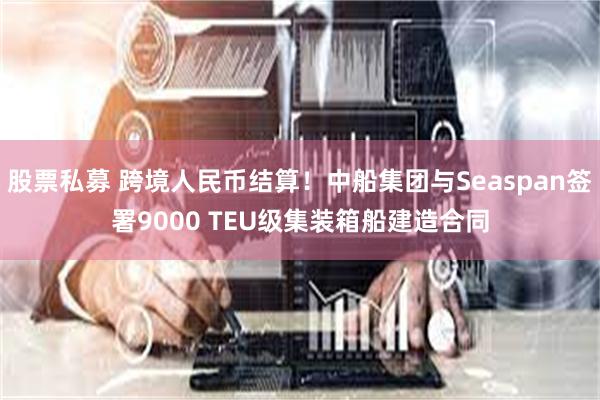 股票私募 跨境人民币结算！中船集团与Seaspan签署9000 TEU级集装箱船建造合同