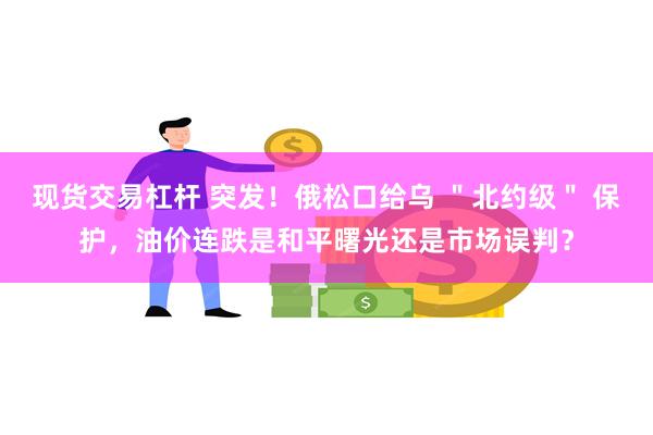 现货交易杠杆 突发！俄松口给乌 ＂北约级＂ 保护，油价连跌是和平曙光还是市场误判？