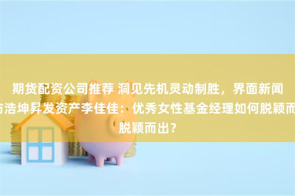 期货配资公司推荐 洞见先机灵动制胜，界面新闻专访浩坤昇发资产李佳佳：优秀女性基金经理如何脱颖而出？