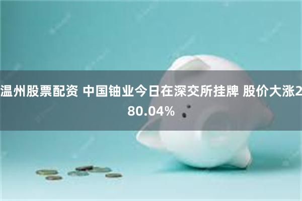温州股票配资 中国铀业今日在深交所挂牌 股价大涨280.04%