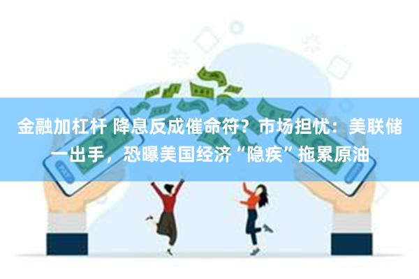 金融加杠杆 降息反成催命符？市场担忧：美联储一出手，恐曝美国经济“隐疾”拖累原油